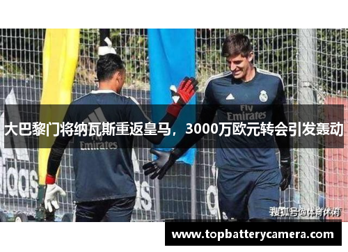 大巴黎门将纳瓦斯重返皇马，3000万欧元转会引发轰动