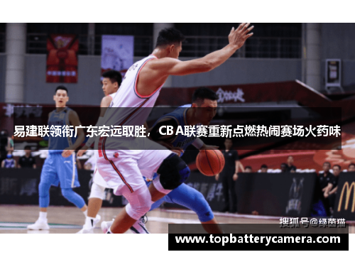 易建联领衔广东宏远取胜，CBA联赛重新点燃热闹赛场火药味
