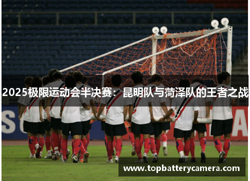 2025极限运动会半决赛：昆明队与菏泽队的王者之战