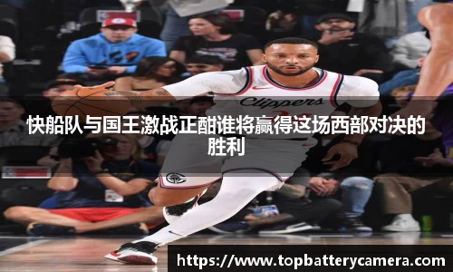 快船队与国王激战正酣谁将赢得这场西部对决的胜利